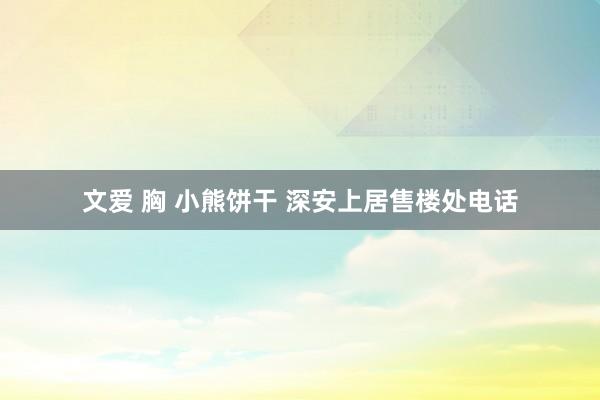 文爱 胸 小熊饼干 深安上居售楼处电话