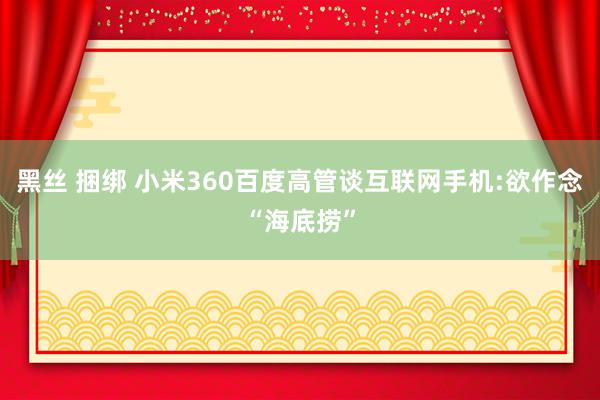 黑丝 捆绑 小米360百度高管谈互联网手机:欲作念“海底捞”