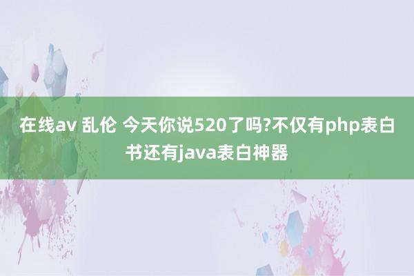 在线av 乱伦 今天你说520了吗?不仅有php表白书还有java表白神器