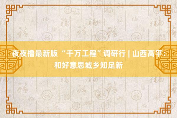 夜夜撸最新版 “千万工程”调研行 | 山西高平：和好意思城乡知足新