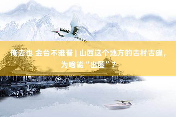 俺去也 金台不雅晋 | 山西这个地方的古村古建，为啥能“出圈”？