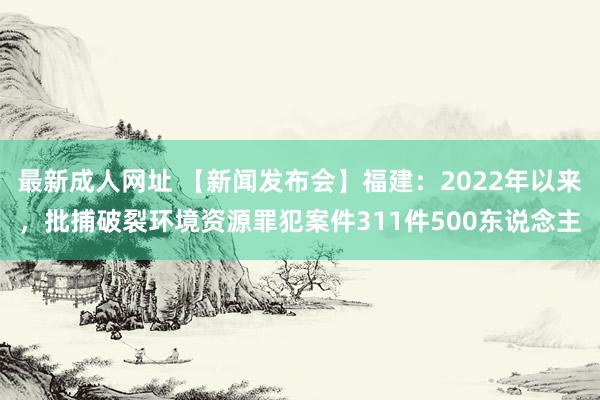 最新成人网址 【新闻发布会】福建：2022年以来，批捕破裂环境资源罪犯案件311件500东说念主