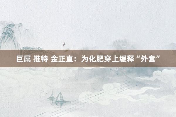 巨屌 推特 金正直：为化肥穿上缓释“外套”