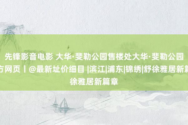 先锋影音电影 大华·斐勒公园售楼处大华·斐勒公园官方网页丨@最新址价细目 |滨江|浦东|锦绣|舒徐雅居新篇章