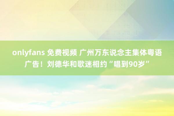 onlyfans 免费视频 广州万东说念主集体粤语广告！刘德华和歌迷相约“唱到90岁”