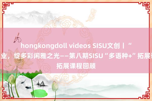 hongkongdoll videos SISU文创丨“语”你同业，绽多彩闲雅之光——第八期SISU“多语种+”拓展课程回顾