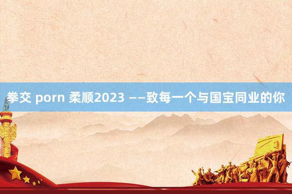 拳交 porn 柔顺2023 ——致每一个与国宝同业的你