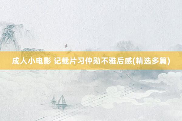 成人小电影 记载片习仲勋不雅后感(精选多篇)