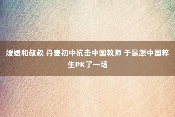 媛媛和叔叔 丹麦初中抗击中国教师 于是跟中国粹生PK了一场