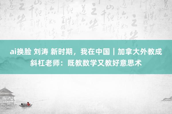 ai换脸 刘涛 新时期，我在中国｜加拿大外教成斜杠老师：既教数学又教好意思术