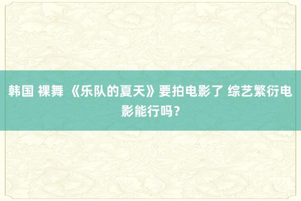 韩国 裸舞 《乐队的夏天》要拍电影了 综艺繁衍电影能行吗？