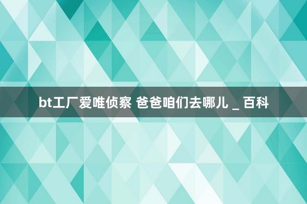 bt工厂爱唯侦察 爸爸咱们去哪儿 _ 百科