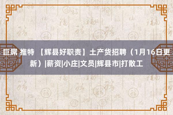 巨屌 推特 【辉县好职责】土产货招聘（1月16日更新）|薪资