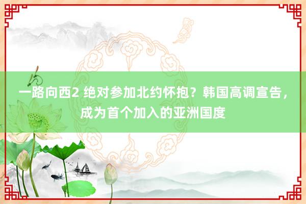 一路向西2 绝对参加北约怀抱？韩国高调宣告，成为首个加入的亚