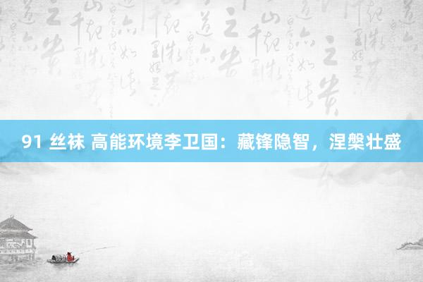 91 丝袜 高能环境李卫国：藏锋隐智，涅槃壮盛