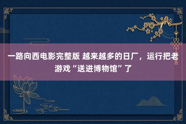 一路向西电影完整版 越来越多的日厂，运行把老游戏“送进博物馆