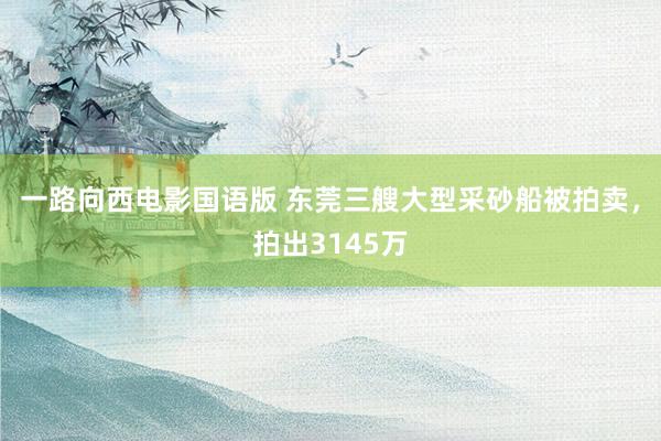 一路向西电影国语版 东莞三艘大型采砂船被拍卖，拍出3145万