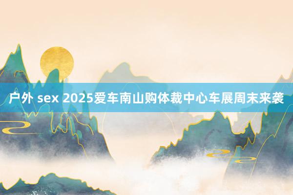 户外 sex 2025爱车南山购体裁中心车展周末来袭