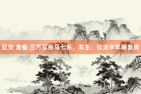 肛交 准备 三万买良马七系，车主：拉活半年赚套房