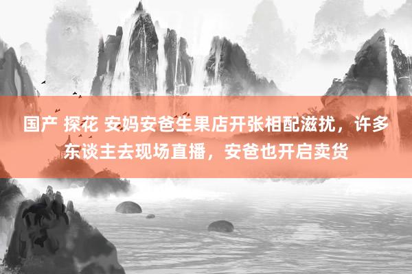 国产 探花 安妈安爸生果店开张相配滋扰，许多东谈主去现场直播