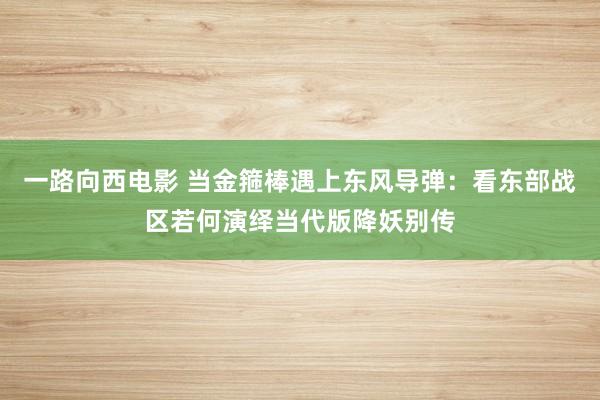 一路向西电影 当金箍棒遇上东风导弹：看东部战区若何演绎当代版