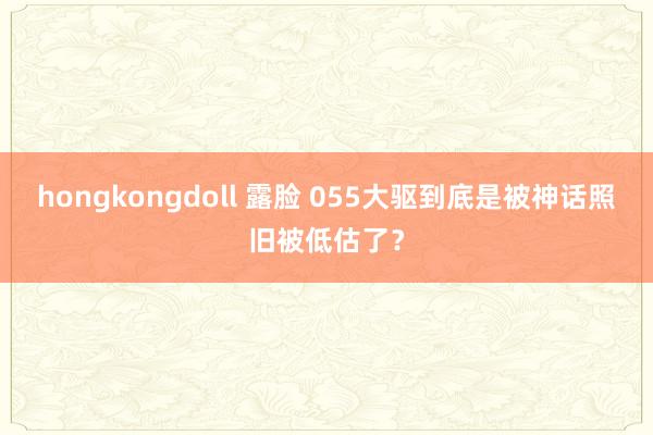 hongkongdoll 露脸 055大驱到底是被神话照旧被