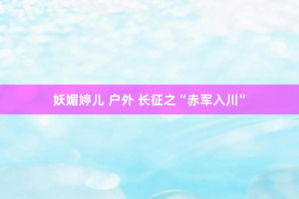 妖媚婷儿 户外 长征之“赤军入川”