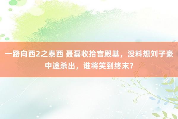 一路向西2之泰西 聂磊收拾宫殿基，没料想刘子豪中途杀出，谁将