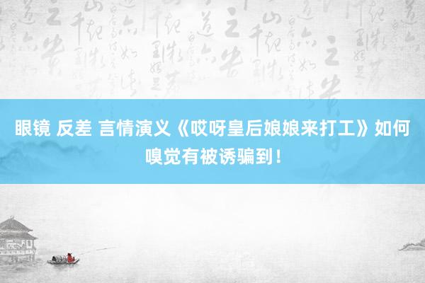 眼镜 反差 言情演义《哎呀皇后娘娘来打工》如何嗅觉有被诱骗到