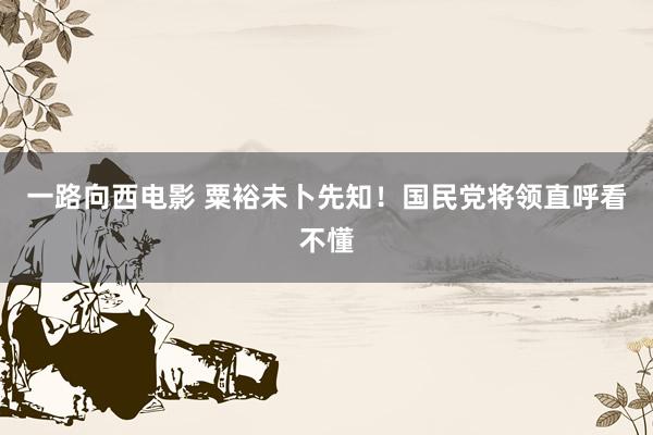 一路向西电影 粟裕未卜先知！国民党将领直呼看不懂