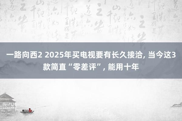 一路向西2 2025年买电视要有长久接洽, 当今这3款简直“