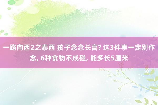 一路向西2之泰西 孩子念念长高? 这3件事一定别作念, 6种