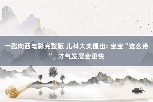 一路向西电影完整版 儿科大夫提出: 宝宝“这么带”， 才气发展会更快