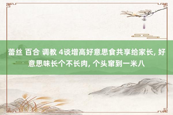 蕾丝 百合 调教 4谈增高好意思食共享给家长, 好意思味长个