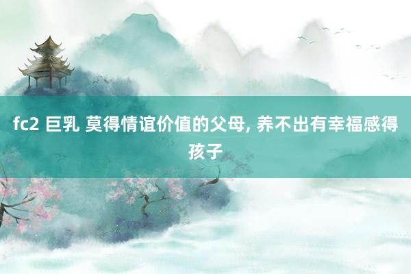 fc2 巨乳 莫得情谊价值的父母, 养不出有幸福感得孩子