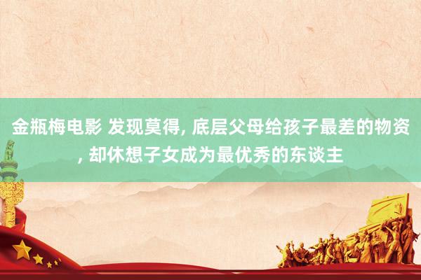 金瓶梅电影 发现莫得， 底层父母给孩子最差的物资， 却休想子女成为最优秀的东谈主