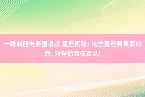 一路向西电影国语版 星座揭秘: 这些星座男爱妻如命, 对伴侣