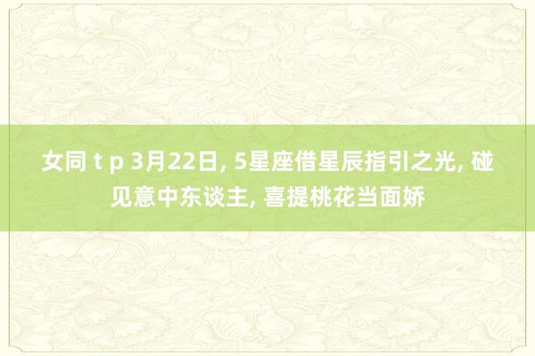 女同 t p 3月22日， 5星座借星辰指引之光， 碰见意中东谈主， 喜提桃花当面娇