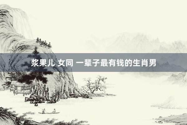 浆果儿 女同 一辈子最有钱的生肖男
