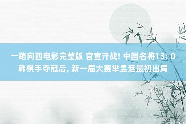 一路向西电影完整版 官宣开战! 中国名将13: 0韩棋手夺冠后， 新一届大赛芈昱廷最初出局