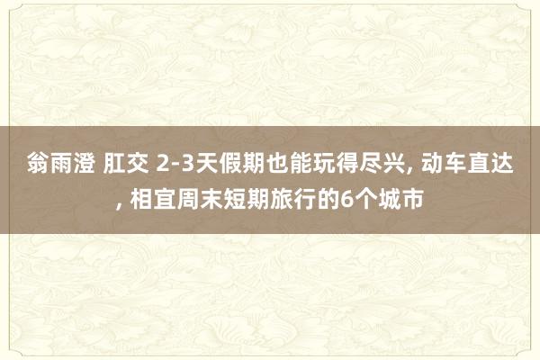 翁雨澄 肛交 2-3天假期也能玩得尽兴, 动车直达, 相宜周