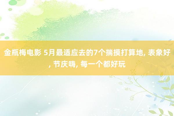 金瓶梅电影 5月最适应去的7个揣摸打算地, 表象好, 节庆嗨