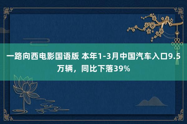 一路向西电影国语版 本年1-3月中国汽车入口9.5万辆，同比