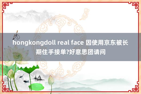 hongkongdoll real face 因使用京东被长