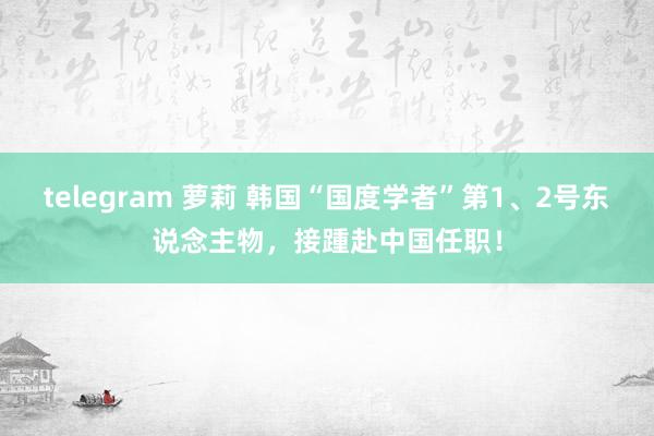 telegram 萝莉 韩国“国度学者”第1、2号东说念主物，接踵赴中国任职！