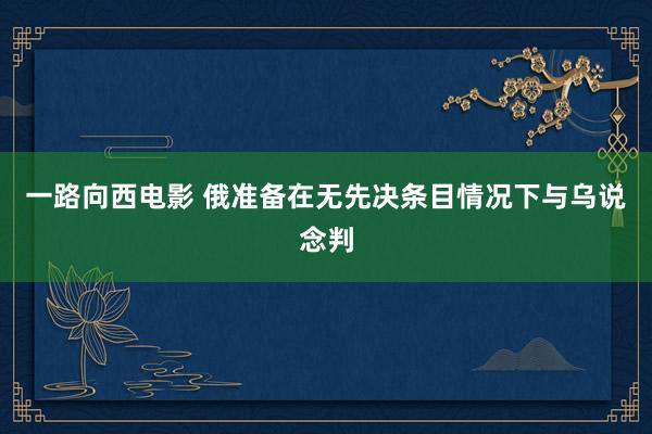 一路向西电影 俄准备在无先决条目情况下与乌说念判