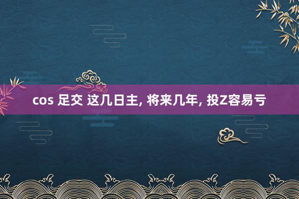 cos 足交 这几日主, 将来几年, 投Z容易亏