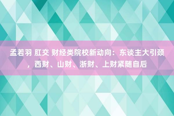 孟若羽 肛交 财经类院校新动向：东谈主大引颈，西财、山财、浙