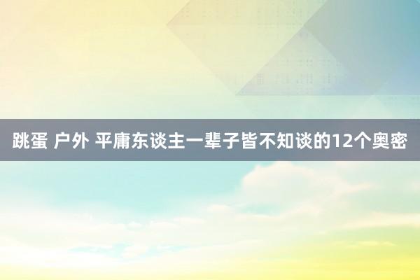 跳蛋 户外 平庸东谈主一辈子皆不知谈的12个奥密