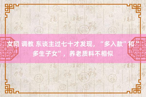 女同 调教 东谈主过七十才发现，“多入款”和“多生子女”，养
